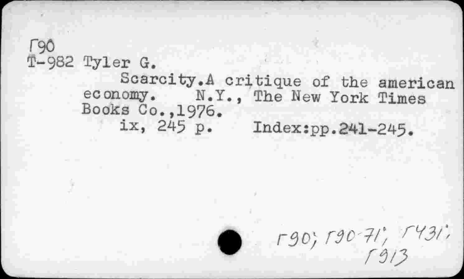 ﻿F90
T-9S2 Tyler G.
Scarcity.A critique of the american economy. N.Y., The New York Times Books Co.,1976.
ix, 245 p.	Index:pp.241-245.
rao) rao ?/’,
rm